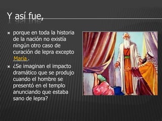 Y así fue,
   porque en toda la historia
    de la nación no existía
    ningún otro caso de
    curación de lepra excepto
    _____.
    María
   ¿Se imaginan el impacto
    dramático que se produjo
    cuando el hombre se
    presentó en el templo
    anunciando que estaba
    sano de lepra?
 