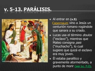 v. 5-13. PARÁLISIS.
                     Al entrar en (v.5)
                      Capernaum vino a Jesús un
                      _________
                      centurión romano rogándole
                      que sanara a su criado.
                     Lucas usa el término doulos
                      (“esclavo”), mientras que
                      Mateo consigna pais
                      (“muchacho”), lo cual
                      sugiere que quizá el esclavo
                      era muy joven.
                     Él estaba paralítico y
                      gravemente atormentado, a
                      punto de morir (ver Lc. 7:2).
 