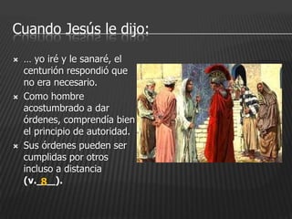 Cuando Jesús le dijo:
   … yo iré y le sanaré, el
    centurión respondió que
    no era necesario.
   Como hombre
    acostumbrado a dar
    órdenes, comprendía bien
    el principio de autoridad.
   Sus órdenes pueden ser
    cumplidas por otros
    incluso a distancia
    (v.___).
         8
 