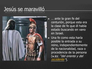 Jesús se maravilló
                        … ante la gran fe del
                         centurión, porque esta era
                         la clase de fe que él había
                         estado buscando en vano
                         en Israel.
                        Una fe como esta haría
                         posible la entrada a su
                         reino, independientemente
                         de la nacionalidad, raza o
                         procedencia de la persona
                         (v.11: “del oriente y del
                         occidente
                         ________”).
 