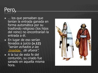 Pero,
   … los que pensaban que
    tenían la entrada ganada en
    forma automática por su
    trasfondo religioso (los hijos
    del reino) no encontrarían la
    entrada a él.
   En lugar de eso serían
    llevados a juicio (v.12)
    “serían echados a las
    ________ de afuera”.
    tinieblas
   A la luz de esta fe del
    centurión, su criado fue
    sanado en aquella misma
    hora.
 