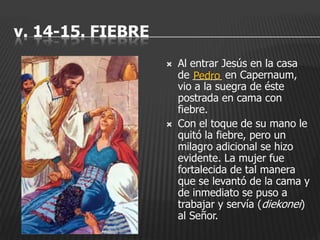 v. 14-15. FIEBRE
                      Al entrar Jesús en la casa
                       de _____ en Capernaum,
                           Pedro
                       vio a la suegra de éste
                       postrada en cama con
                       fiebre.
                      Con el toque de su mano le
                       quitó la fiebre, pero un
                       milagro adicional se hizo
                       evidente. La mujer fue
                       fortalecida de tal manera
                       que se levantó de la cama y
                       de inmediato se puso a
                       trabajar y servía (diekonei)
                       al Señor.
 