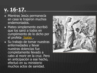 v. 16-17.
   Mientras Jesús permanecía
    en casa le trajeron muchos
    endemoniados.
   Mateo simplemente escribió
    que los sanó a todos en
    cumplimiento de lo dicho por
    el profeta ______.
                Isaías
   Su trabajo de tomar nuestras
    enfermedades y llevar
    nuestras dolencias fue
    completamente llevado a
    cabo al morir en la cruz. Pero
    en anticipación a ese hecho,
    efectuó en su ministerio
    muchos actos de sanidad.
 