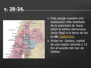 v. 28-34.
               Este pasaje muestra una
                explicación más detallada
                de la autoridad de Jesús
                sobre la esfera demoniaca.
                Jesús llegó a la tierra de los
                (v.28) _________.
                        gadarenos
               Vivían en Gadara, capital
                de una región ubicada a 12
                km al sureste del mar de
                Galilea.
 