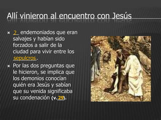 Allí vinieron al encuentro con Jesús
   __ endemoniados que eran
     2
    salvajes y habían sido
    forzados a salir de la
    ciudad para vivir entre los
    ________.
     sepulcros
   Por las dos preguntas que
    le hicieron, se implica que
    los demonios conocían
    quién era Jesús y sabían
    que su venida significaba
    su condenación (v.__).
                        29
 