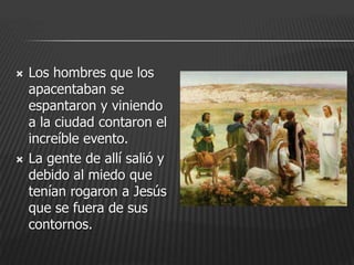    Los hombres que los
    apacentaban se
    espantaron y viniendo
    a la ciudad contaron el
    increíble evento.
   La gente de allí salió y
    debido al miedo que
    tenían rogaron a Jesús
    que se fuera de sus
    contornos.
 