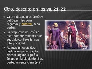 Otro, descrito en los vs. 21-22
   ya era discípulo de Jesús y
    pidió permiso para
                enterrar
    regresar y _______ a su
    padre.
   La respuesta de Jesús a
    este hombre muestra que
    seguirlo conlleva la más
    alta prioridad.
   Aunque en estas dos
    ilustraciones no resulta
    claro si alguno siguió a
    Jesús, en la siguiente sí es
    perfectamente claro (9:9).
 