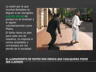 La razón por la que
muchos llamados no
lleguen a ser escogidos
(ver Mt. 22:14) es
porque no se levantan y
le siguen
voluntariamente como
Mateo.
El Señor tiene un plan
para cada uno de
nosotros, no importa si
somos aceptados o
rechazados por los
demás de la sociedad.


EL LLAMAMIENTO DE MATEO NOS INDICA QUE CUALQUIERA PUEDE
SER LLAMADO
 