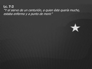 Lc. 7:2
“Y el siervo de un centurión, a quien éste quería mucho,
estaba enfermo y a punto de morir.”
 
