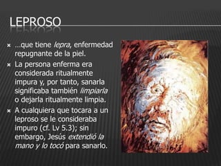 LEPROSO
   …que tiene lepra, enfermedad
    repugnante de la piel.
   La persona enferma era
    considerada ritualmente
    impura y, por tanto, sanarla
    significaba también limpiarla
    o dejarla ritualmente limpia.
   A cualquiera que tocara a un
    leproso se le consideraba
    impuro (cf. Lv 5.3); sin
    embargo, Jesús extendió la
    mano y lo tocó para sanarlo.
 