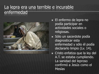 La lepra era una terrible e incurable
enfermedad
                            El enfermo de lepra no
                             podía participar en
                             actividades sociales o
                             religiosas.
                            Sólo un sacerdote podía
                             diagnosticar esta
                             enfermedad y sólo él podía
                             declararlo limpio (Lv. 14).
                            Cristo enfatiza que la ley del
                             A.T. se estaba cumpliendo.
                             La sanidad del leproso
                             confirmó a Jesús como el
                             Mesías
 