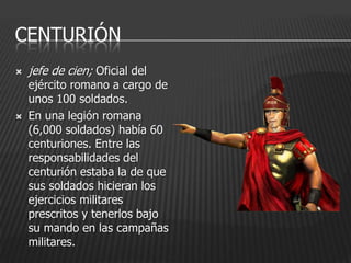 CENTURIÓN
   jefe de cien; Oficial del
    ejército romano a cargo de
    unos 100 soldados.
   En una legión romana
    (6,000 soldados) había 60
    centuriones. Entre las
    responsabilidades del
    centurión estaba la de que
    sus soldados hicieran los
    ejercicios militares
    prescritos y tenerlos bajo
    su mando en las campañas
    militares.
 