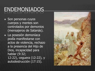 ENDEMONIADOS
   Son personas cuyos
    cuerpos y mentes son
    controlados por demonios
    (mensajeros de Satanás).
   La posesión demoníaca
    podía manifestarse con
    actos de violencia, rechazo
    a la presencia del Hijo de
    Dios, incapacidad para
    hablar (9:32;
    12:22), ceguera (12:22), y
    autodestrucción (17:15).
 