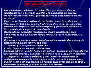 MELANCOLICO COLERICO Las oscilaciones de humor del melancólico quedan generalmente  equilibradas con la fuerza de voluntad y determinación del colérico. No hay casi nada vocacional que este hombre no pueda hacer de forma  excelente. Es un perfeccionista y un líder. Posee fuertes capacidades de liderazgo.  Casi cualquier trabajo le es afin. A diferencia de melancólico sanguineo  puede fundar su propia institución o empresa y gobernarlo capazmente...  No con ruido y color, pero sin con eficacia. Muchas de sus debiliades reposan en la mente, emociones y boca. Son personas muy difíciles de complacer y raras veces se satisfacen a sí  mismas. Una vez que empiezan a pensar negativamente acerca de algo o de alguien  puede ser intolerable convivir con ellas. Su humor sigue sus procesos reflexivos. Pueden llegar a ser maníaticos depresivos.  En casos extremos pueden llegar a ser sádicos. Cuando se les confronta con  su esquemas errados y sentimientos amargos es de esperarse un estallido. Su propención al análisis detallado y  a la perfección tiende a que se  dedique en las cosas más minimas para señalar acusadoramente a otros. Pueden llegar a ser muy crueles a la hora de corregir los errores de otros y  no les importa hacerlo ya sea en público o en privado. 