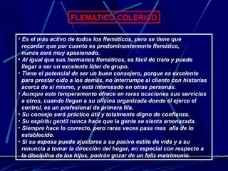 FLEMATICO COLERICO Es el más activo de todos los flemáticos, pero se tiene que  recordar que por cuanto es predominantemente flemático,  nunca será muy apasionado. Al igual que sus hermanos flemáticos, es fácil de trato y puede  llegar a ser un excelente líder de grupo. Tiene el potencial de ser un buen consejero, porque es excelente  para prestar oido a los demás, no interrumpe al cliente con historias  acerca de sí mismo, y está interesado en otras personas. Aunque este temperamento ofrece en raras ocaciones sus servicios  a otros, cuando llegan a su oficina organizada donde él ejerce el  control, es un profesional de primera fila. Su consejo será práctico útil y totalmente digno de confianza. Su espíritu gentil nunca hace que la gente se sienta amenazada. Siempre hace lo correcto, pero raras veces pasa mas  alla de lo  establecido. Si su esposa puede ajustarse a su pasivo estilo de vida y a su  renuncia a tomar la dirección del hogar, en especial con respecto a  la disciplina de los hijos, podrán gozar de un feliz matrimonio.  