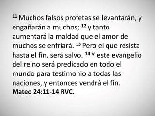 11 Muchos falsos profetas se levantarán, y
engañarán a muchos; 12 y tanto
aumentará la maldad que el amor de
muchos se enfriará. 13 Pero el que resista
hasta el fin, será salvo. 14 Y este evangelio
del reino será predicado en todo el
mundo para testimonio a todas las
naciones, y entonces vendrá el fin.
Mateo 24:11-14 RVC.
 