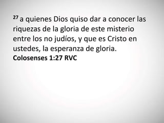 27 a quienes Dios quiso dar a conocer las
riquezas de la gloria de este misterio
entre los no judíos, y que es Cristo en
ustedes, la esperanza de gloria.
Colosenses 1:27 RVC
 
