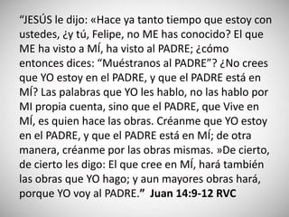 “JESÚS le dijo: «Hace ya tanto tiempo que estoy con
ustedes, ¿y tú, Felipe, no ME has conocido? El que
ME ha visto a MÍ, ha visto al PADRE; ¿cómo
entonces dices: “Muéstranos al PADRE”? ¿No crees
que YO estoy en el PADRE, y que el PADRE está en
MÍ? Las palabras que YO les hablo, no las hablo por
MI propia cuenta, sino que el PADRE, que Vive en
MÍ, es quien hace las obras. Créanme que YO estoy
en el PADRE, y que el PADRE está en MÍ; de otra
manera, créanme por las obras mismas. »De cierto,
de cierto les digo: El que cree en MÍ, hará también
las obras que YO hago; y aun mayores obras hará,
porque YO voy al PADRE.” Juan 14:9-12 RVC
 
