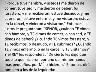 “Porque tuve hambre, y ustedes me dieron de
comer; tuve sed, y me dieron de beber; fui
forastero, y me recibieron; estuve desnudo, y me
cubrieron; estuve enfermo, y me visitaron; estuve
en la cárcel, y vinieron a visitarme.” Entonces los
justos le preguntarán: “SEÑOR, ¿cuándo TE vimos
con hambre, y TE dimos de comer; o con sed, y TE
dimos de beber? ¿Y cuándo TE vimos forastero, y
TE recibimos; o desnudo, y TE cubrimos? ¿Cuándo
TE vimos enfermo, o en la cárcel, y TE visitamos?”
Y el REY les responderá: “De cierto les digo que
todo lo que hicieron por uno de mis hermanos
más pequeños, por MÍ lo hicieron.” Entonces dirá
también a los de la izquierda:
 