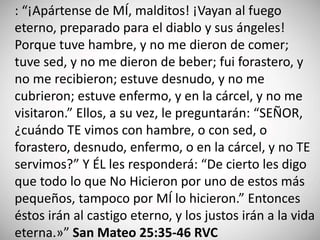 : “¡Apártense de MÍ, malditos! ¡Vayan al fuego
eterno, preparado para el diablo y sus ángeles!
Porque tuve hambre, y no me dieron de comer;
tuve sed, y no me dieron de beber; fui forastero, y
no me recibieron; estuve desnudo, y no me
cubrieron; estuve enfermo, y en la cárcel, y no me
visitaron.” Ellos, a su vez, le preguntarán: “SEÑOR,
¿cuándo TE vimos con hambre, o con sed, o
forastero, desnudo, enfermo, o en la cárcel, y no TE
servimos?” Y ÉL les responderá: “De cierto les digo
que todo lo que No Hicieron por uno de estos más
pequeños, tampoco por MÍ lo hicieron.” Entonces
éstos irán al castigo eterno, y los justos irán a la vida
eterna.»” San Mateo 25:35-46 RVC
 