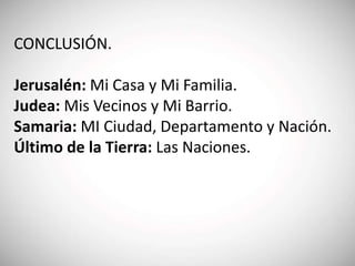 CONCLUSIÓN.
Jerusalén: Mi Casa y Mi Familia.
Judea: Mis Vecinos y Mi Barrio.
Samaria: MI Ciudad, Departamento y Nación.
Último de la Tierra: Las Naciones.
 