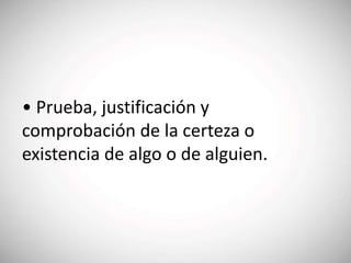 • Prueba, justificación y
comprobación de la certeza o
existencia de algo o de alguien.
 