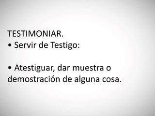 TESTIMONIAR.
• Servir de Testigo:
• Atestiguar, dar muestra o
demostración de alguna cosa.
 