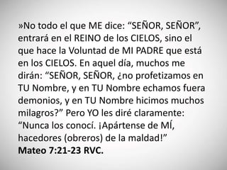 »No todo el que ME dice: “SEÑOR, SEÑOR”,
entrará en el REINO de los CIELOS, sino el
que hace la Voluntad de MI PADRE que está
en los CIELOS. En aquel día, muchos me
dirán: “SEÑOR, SEÑOR, ¿no profetizamos en
TU Nombre, y en TU Nombre echamos fuera
demonios, y en TU Nombre hicimos muchos
milagros?” Pero YO les diré claramente:
“Nunca los conocí. ¡Apártense de MÍ,
hacedores (obreros) de la maldad!”
Mateo 7:21-23 RVC.
 