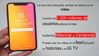 La reina de la fotografía, también se atreve con el
video
Cuenta con 1,000 millones de
usuariosactivos al mes
Audiencia Millennial y Centennial
Puedes usar los videos en el feeddel perfil,
en historiasy en IG TV
 