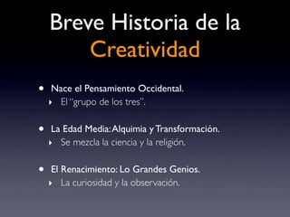 Breve Historia de la
        Creatividad
•    Nace el Pensamiento Occidental.
    ‣ El “grupo de los tres”.

•    La Edad Media: Alquimia y Transformación.
    ‣ Se mezcla la ciencia y la religión.

•    El Renacimiento: Lo Grandes Genios.
    ‣ La curiosidad y la observación.
 