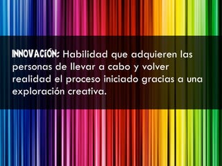 Innovación: Habilidad que adquieren las
personas de llevar a cabo y volver
realidad el proceso iniciado gracias a una
exploración creativa.
 