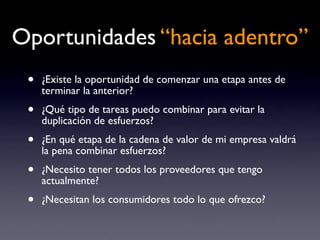 Oportunidades “hacia adentro”
 •   ¿Existe la oportunidad de comenzar una etapa antes de
     terminar la anterior?
 •   ¿Qué tipo de tareas puedo combinar para evitar la
     duplicación de esfuerzos?
 •   ¿En qué etapa de la cadena de valor de mi empresa valdrá
     la pena combinar esfuerzos?
 •   ¿Necesito tener todos los proveedores que tengo
     actualmente?
 •   ¿Necesitan los consumidores todo lo que ofrezco?
 