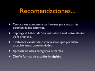 Recomendaciones...
•   Conoce tus competencias internas para atacar las
    oportunidades externas.
•   Imponga el hábito de “ver más allá” a todo nivel dentro
    de la empresa.
•   Establezca canales de comunicación que permitan
    escuchar estas oportunidades.
•   Aprenda de otras categorías o marcas.
•   Diseñe formas de estudiar insights.
 