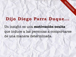 M
                                   ET
                                     O
                                      D
                                      O
                                       LO
                                         G
                                          ÍA
Dijo Diego Parra Duque...
Un insight es una motivación oculta
que induce a las personas a comportarse
de una manera determinada.
 