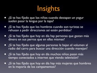 Insights
•   ¿Sí te has ﬁjado que los niños cuando destapan un yogur
    suelen pasar la lengua por la tapa?
•   ¿Sí te has ﬁjado que los hombres cuando son turistas se
    rehusan a pedir direcciones así estén perdidos?
•   ¿Sí te has ﬁjado que hoy en día hay personas que gastan más
    dinero en sus perros que en ellas mismas?
•   ¿Sí te has ﬁjado que algunas personas le bajan el volumen al
    radio del carro para buscar una dirección cuando manejan?
•   ¿Sí te has ﬁjado que hoy en día muchos niños pasan más
    tiempo conectados a internet que viendo televisión?
•   ¿Sí te has ﬁjado que hoy en día hay más mujeres que hombres
    en la mayoría de los campamentos?
 
