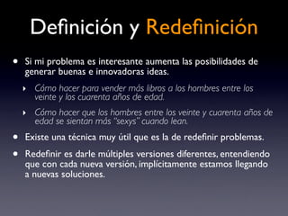Deﬁnición y Redeﬁnición
•   Si mi problema es interesante aumenta las posibilidades de
    generar buenas e innovadoras ideas.
    ‣ Cómo hacer para vender más libros a los hombres entre los
       veinte y los cuarenta años de edad.
    ‣ Cómo hacer que los hombres entre los veinte y cuarenta años de
       edad se sientan más “sexys” cuando lean.
•   Existe una técnica muy útil que es la de redeﬁnir problemas.
•   Redeﬁnir es darle múltiples versiones diferentes, entendiendo
    que con cada nueva versión, implícitamente estamos llegando
    a nuevas soluciones.
 