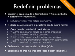 M
                                                            ET
           Redeﬁnir problemas




                                                              O
                                                               D
                                                                  O
                                                                   LO
                                                                     G
                                                                     ÍA
•   Escribir el problema de la forma: Cómo + Verbo en inﬁnitivo
    + sustantivo + complemento.
    ‣ Ej: Cómo vender más helado en invierno.
•   Redacte de otra manera el problema con la misma forma:
    ‣   Cómo vender más helado en invierno.
    ‣   = Cómo combinar el helado con otros productos.
    ‣   = Cómo ofrecerlo en sitios cerrados.
    ‣   = Cómo saber cuáles son los sabores del invierno.
    ‣   = Cómo hacer para relacionar helados con bajar calorías.
    ‣   = Cómo venderlo en los cafés de moda.
•   Deﬁna una cuota o cantidad de ideas (>30).
•   Seleccione las tres mejores para luego buscar soluciones.
 