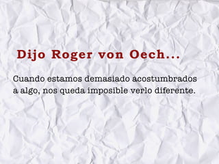 Dijo Roger von Oech...
Cuando estamos demasiado acostumbrados
a algo, nos queda imposible verlo diferente.
 