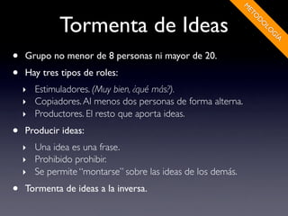 M
                                                            ET
             Tormenta de Ideas




                                                              O
                                                                D
                                                                O
                                                                 LO
                                                                   G
                                                                    ÍA
•   Grupo no menor de 8 personas ni mayor de 20.
•   Hay tres tipos de roles:
    ‣ Estimuladores. (Muy bien, ¿qué más?).
    ‣ Copiadores. Al menos dos personas de forma alterna.
    ‣ Productores. El resto que aporta ideas.

•   Producir ideas:
    ‣ Una idea es una frase.
    ‣ Prohibido prohibir.
    ‣ Se permite “montarse” sobre las ideas de los demás.

•   Tormenta de ideas a la inversa.
 
