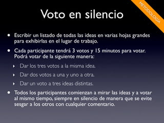 M
                                                             ET
                Voto en silencio




                                                               O
                                                                D
                                                                O
                                                                 LO
                                                                   G
                                                                     ÍA
•   Escribir un listado de todas las ideas en varias hojas grandes
    para exhibirlas en el lugar de trabajo.
•   Cada participante tendrá 3 votos y 15 minutos para votar.
    Podrá votar de la siguiente manera:
    ‣ Dar los tres votos a la misma idea.
    ‣ Dar dos votos a una y uno a otra.
    ‣ Dar un voto a tres ideas distintas.
•   Todos los participantes comienzan a mirar las ideas y a votar
    al mismo tiempo, siempre en silencio de manera que se evite
    sesgar a los otros con cualquier comentario.
 