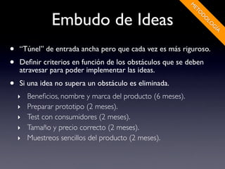 M
                                                            ET
               Embudo de Ideas




                                                              O
                                                                D
                                                                O
                                                                 LO
                                                                   G
                                                                    ÍA
•   “Túnel” de entrada ancha pero que cada vez es más riguroso.
•   Deﬁnir criterios en función de los obstáculos que se deben
    atravesar para poder implementar las ideas.
•   Si una idea no supera un obstáculo es eliminada.
    ‣   Beneﬁcios, nombre y marca del producto (6 meses).
    ‣   Preparar prototipo (2 meses).
    ‣   Test con consumidores (2 meses).
    ‣   Tamaño y precio correcto (2 meses).
    ‣   Muestreos sencillos del producto (2 meses).
 