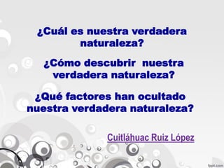 ¿Cuál es nuestra verdadera
        naturaleza?
  ¿Cómo descubrir nuestra
   verdadera naturaleza?

 ¿Qué factores han ocultado
nuestra verdadera naturaleza?

             Cuitláhuac Ruiz López
 