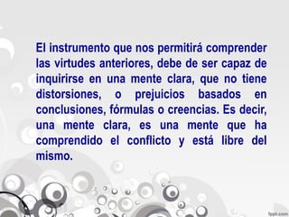 El instrumento que nos permitirá comprender
las virtudes anteriores, debe de ser capaz de
inquirirse en una mente clara, que no tiene
distorsiones, o prejuicios basados en
conclusiones, fórmulas o creencias. Es decir,
una mente clara, es una mente que ha
comprendido el conflicto y está libre del
mismo.
 