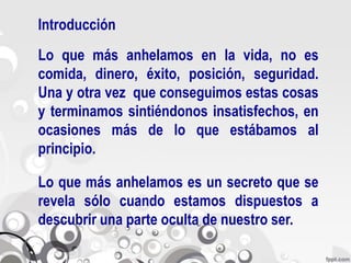 Introducción
Lo que más anhelamos en la vida, no es
comida, dinero, éxito, posición, seguridad.
Una y otra vez que conseguimos estas cosas
y terminamos sintiéndonos insatisfechos, en
ocasiones más de lo que estábamos al
principio.

Lo que más anhelamos es un secreto que se
revela sólo cuando estamos dispuestos a
descubrir una parte oculta de nuestro ser.
 