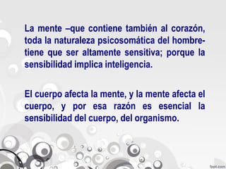 La mente –que contiene también al corazón,
toda la naturaleza psicosomática del hombre-
tiene que ser altamente sensitiva; porque la
sensibilidad implica inteligencia.

El cuerpo afecta la mente, y la mente afecta el
cuerpo, y por esa razón es esencial la
sensibilidad del cuerpo, del organismo.
 