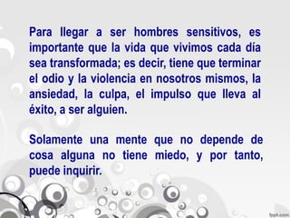 Para llegar a ser hombres sensitivos, es
importante que la vida que vivimos cada día
sea transformada; es decir, tiene que terminar
el odio y la violencia en nosotros mismos, la
ansiedad, la culpa, el impulso que lleva al
éxito, a ser alguien.

Solamente una mente que no depende de
cosa alguna no tiene miedo, y por tanto,
puede inquirir.
 