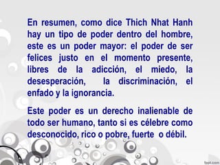 En resumen, como dice Thich Nhat Hanh
hay un tipo de poder dentro del hombre,
este es un poder mayor: el poder de ser
felices justo en el momento presente,
libres de la adicción, el miedo, la
desesperación,      la discriminación, el
enfado y la ignorancia.
Este poder es un derecho inalienable de
todo ser humano, tanto si es célebre como
desconocido, rico o pobre, fuerte o débil.
 
