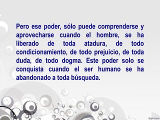 Pero ese poder, sólo puede comprenderse y
aprovecharse cuando el hombre, se ha
liberado de toda atadura, de todo
condicionamiento, de todo prejuicio, de toda
duda, de todo dogma. Este poder solo se
conquista cuando el ser humano se ha
abandonado a toda búsqueda.
 