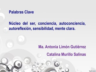 Palabras Clave

Núcleo del ser, conciencia, autoconciencia,
autoreflexión, sensibilidad, mente clara.



                 Ma. Antonia Limón Gutiérrez
                     Catalina Murillo Salinas
 