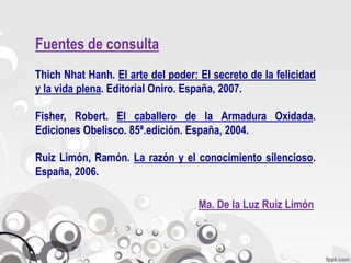 Fuentes de consulta
Thich Nhat Hanh. El arte del poder: El secreto de la felicidad
y la vida plena. Editorial Oniro. España, 2007.

Fisher, Robert. El caballero de la Armadura Oxidada.
Ediciones Obelisco. 85ª.edición. España, 2004.

Ruiz Limón, Ramón. La razón y el conocimiento silencioso.
España, 2006.

                                    Ma. De la Luz Ruiz Limón
 